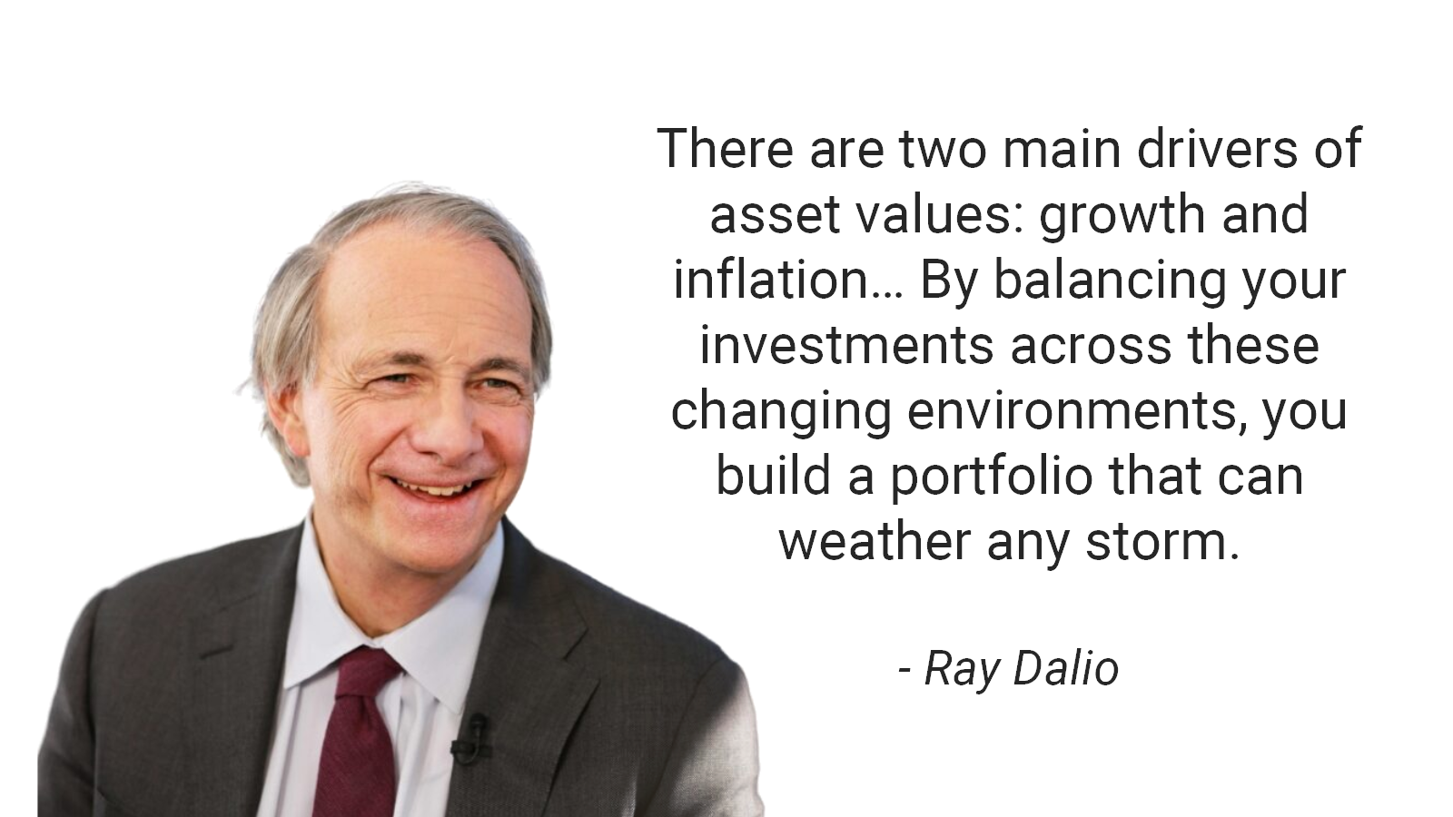 There are two main drivers of asset values: growth and inflation… By balancing your investments across these changing environments, you build a portfolio that can weather any storm. - Ray Dalio
